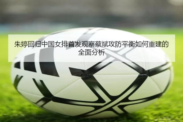 朱婷回归中国女排首发观察蔡斌攻防平衡如何重建的全面分析